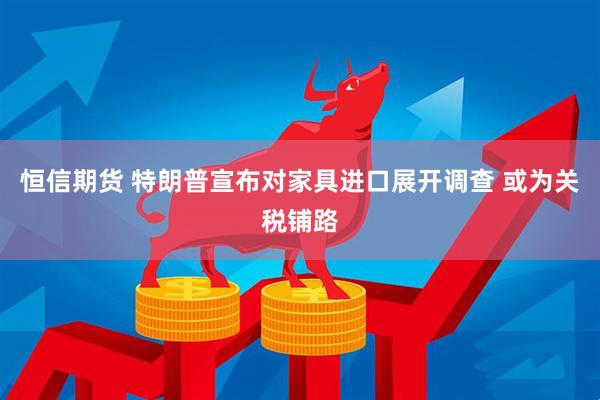 恒信期货 特朗普宣布对家具进口展开调查 或为关税铺路