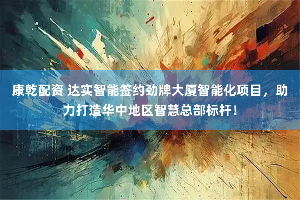 康乾配资 达实智能签约劲牌大厦智能化项目，助力打造华中地区智慧总部标杆！