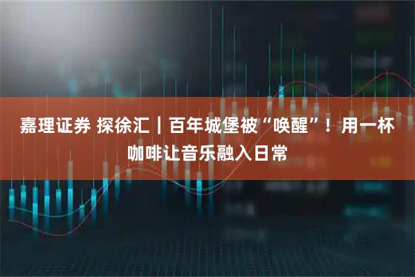 嘉理证券 探徐汇｜百年城堡被“唤醒”！用一杯咖啡让音乐融入日常