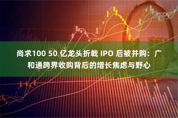 尚求100 50 亿龙头折戟 IPO 后被并购：广和通跨界收购背后的增长焦虑与野心