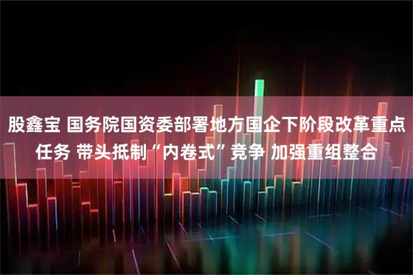 股鑫宝 国务院国资委部署地方国企下阶段改革重点任务 带头抵制“内卷式”竞争 加强重组整合