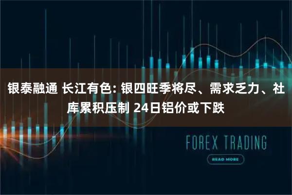 银泰融通 长江有色: 银四旺季将尽、需求乏力、社库累积压制 24日铝价或下跌
