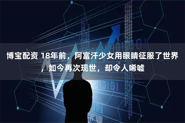博宝配资 18年前，阿富汗少女用眼睛征服了世界，如今再次现世，却令人唏嘘