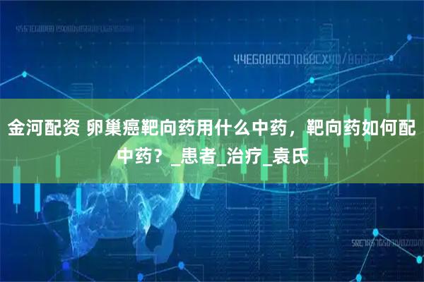 金河配资 卵巢癌靶向药用什么中药，靶向药如何配中药？_患者_治疗_袁氏