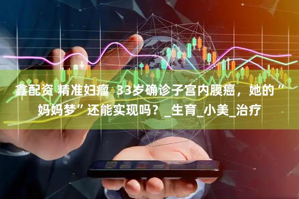 鑫配资 精准妇瘤  33岁确诊子宫内膜癌，她的“妈妈梦”还能实现吗？_生育_小美_治疗