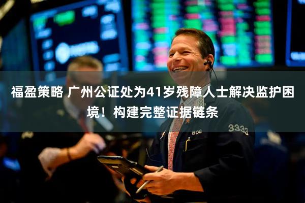 福盈策略 广州公证处为41岁残障人士解决监护困境！构建完整证据链条
