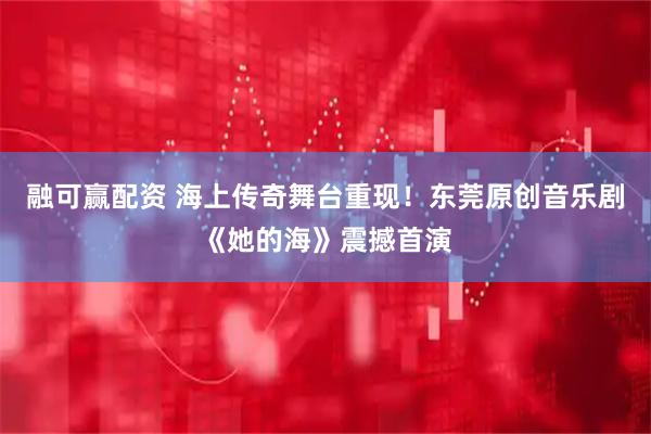 融可赢配资 海上传奇舞台重现!东莞原创音乐剧《她的海》震撼首演