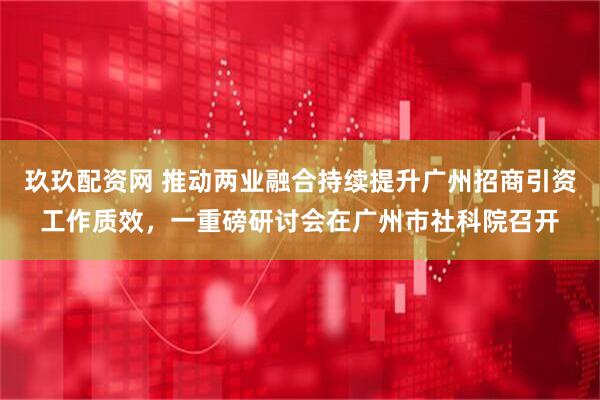 玖玖配资网 推动两业融合持续提升广州招商引资工作质效，一重磅研讨会在广州市社科院召开