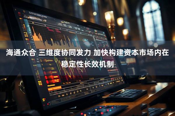 海通众合 三维度协同发力 加快构建资本市场内在稳定性长效机制