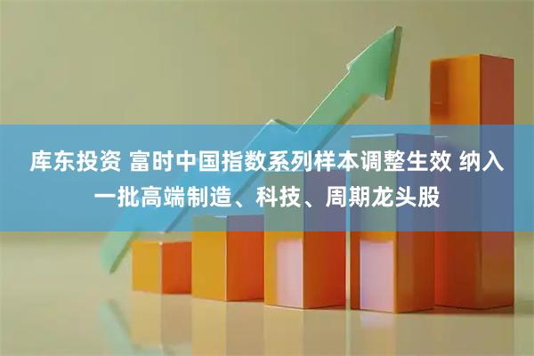 库东投资 富时中国指数系列样本调整生效 纳入一批高端制造、科技、周期龙头股
