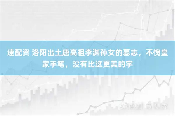 速配资 洛阳出土唐高祖李渊孙女的墓志,不愧皇家手笔,没有比这更美的字