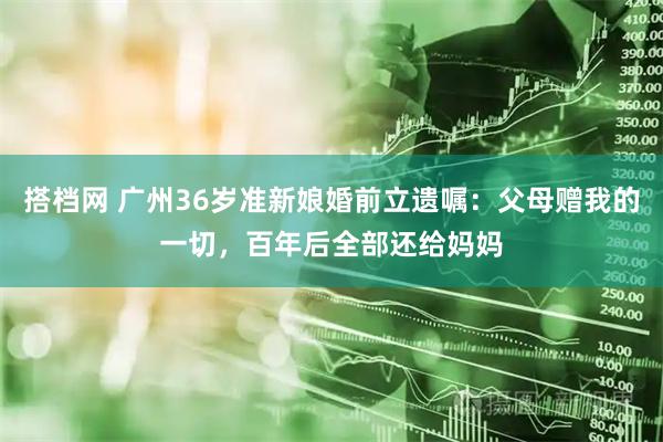 搭档网 广州36岁准新娘婚前立遗嘱：父母赠我的一切，百年后全部还给妈妈