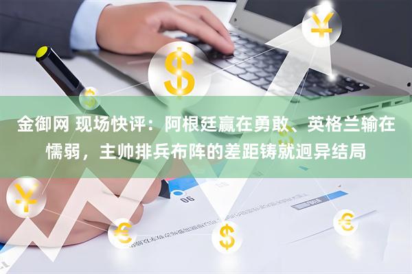 金御网 现场快评:阿根廷赢在勇敢、英格兰输在懦弱,主帅排兵布阵的差距铸就迥异结局