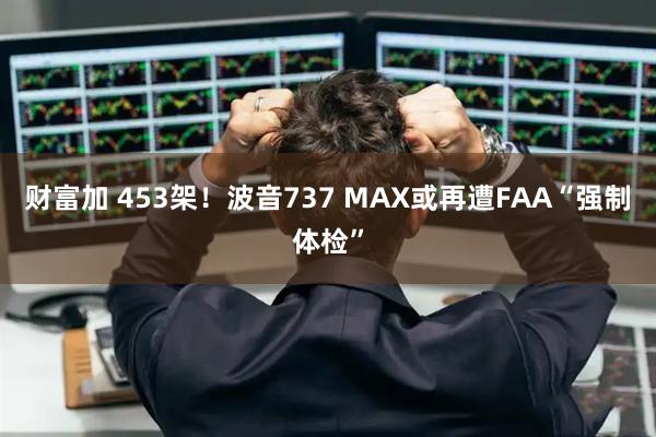 财富加 453架！波音737 MAX或再遭FAA“强制体检”