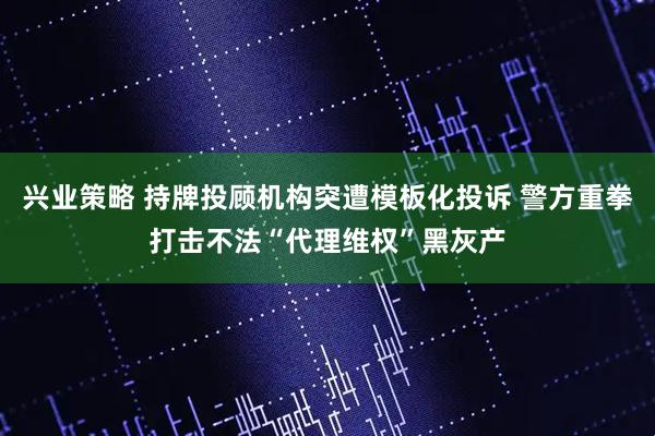 兴业策略 持牌投顾机构突遭模板化投诉 警方重拳打击不法“代理维权”黑灰产