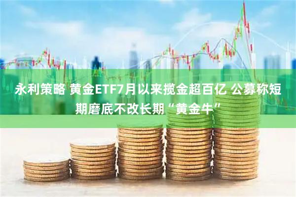 永利策略 黄金ETF7月以来揽金超百亿 公募称短期磨底不改长期“黄金牛”