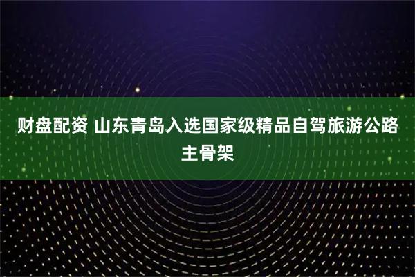 财盘配资 山东青岛入选国家级精品自驾旅游公路主骨架