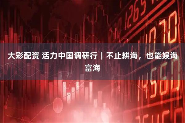 大彩配资 活力中国调研行｜不止耕海，也能娱海富海