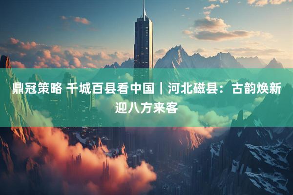 鼎冠策略 千城百县看中国｜河北磁县：古韵焕新迎八方来客
